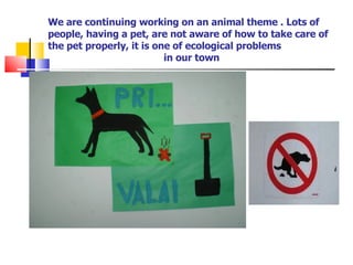 We are continuing working on an animal theme . Lots of people, having a pet, are not aware of how to take care of the pet properly, it is one of ecological problems   in our town 
