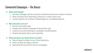 Connected Campaigns – The Basics
● What will change?
○ All new campaigns will be created in Salesforce & then be visible in Pardot.
○ New summary level reporting surfaced in a really useful way.
○ Custom objects for ListEmail, MarketingForm, and MarketingLink.
● Who should turn it on?
○ Brand new Pardot orgs
○ People with limited campaign history/clean orgs
○ Anyone currently working on campaign standardization
○ People who geek about cool reporting.
● What decisions do clients have to make?
○ Record types to allow to sync from Salesforce.
○ Clean up plan for legacy records.
○ Naming and hierarchy for future campaigns.
 