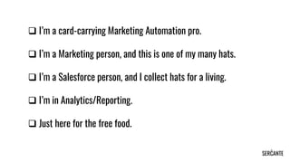 ❑ I’m a card-carrying Marketing Automation pro.
❑ I’m a Marketing person, and this is one of my many hats.
❑ I’m a Salesforce person, and I collect hats for a living.
❑ I’m in Analytics/Reporting.
❑ Just here for the free food.
 