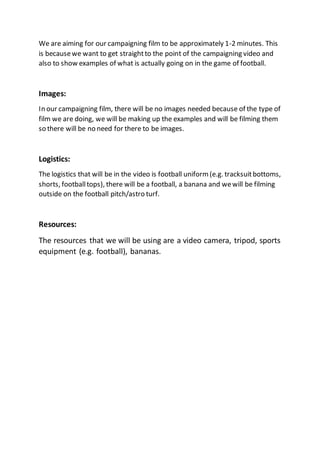 We are aiming for our campaigning film to be approximately 1-2 minutes. This
is becausewe want to get straightto the point of the campaigning video and
also to show examples of what is actually going on in the game of football.
Images:
In our campaigning film, there will be no images needed because of the type of
film we are doing, we will be making up the examples and will be filming them
so there will be no need for there to be images.
Logistics:
The logistics that will be in the video is football uniform (e.g. tracksuitbottoms,
shorts, footballtops), there will be a football, a banana and wewill be filming
outside on the football pitch/astro turf.
Resources:
The resources that we will be using are a video camera, tripod, sports
equipment (e.g. football), bananas.
 