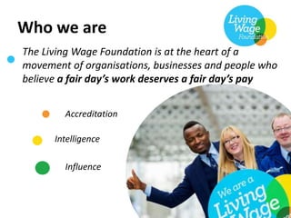Who we are
Accreditation
Intelligence
Influence
The Living Wage Foundation is at the heart of a
movement of organisations, businesses and people who
believe a fair day’s work deserves a fair day’s pay
 