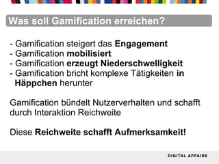 FacebookFacebookFacebookFacebookFacebookFacebookWas soll Gamification erreichen?
- Gamification steigert das Engagement
- Gamification mobilisiert
- Gamification erzeugt Niederschwelligkeit
- Gamification bricht komplexe Tätigkeiten in
Häppchen herunter
Gamification bündelt Nutzerverhalten und schafft
durch Interaktion Reichweite
Diese Reichweite schafft Aufmerksamkeit!
 