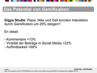 FacebookFacebookFacebookFacebookFacebookFacebookDas Potential von Gamification:
Gigya Studie: Pepsi, Nike und Dell konnten Interaktion
durch Gamification um 29% steigern*.
En detail:
- Kommentare +13%
- Viralität der Beiträge in Social Media +22%
- Auffindbarkeit +68%
Quelle:
http://venturebeat.com/2013/03/26/billions-of-online-user-actions-say-gamification-increases-site-engagement-29/
 