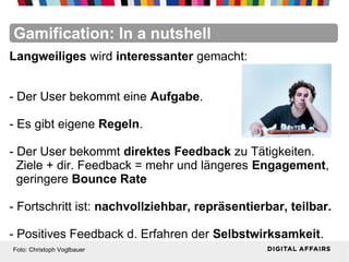 FacebookFacebookFacebookFacebookFacebookFacebookGamification: In a nutshell
Langweiliges wird interessanter gemacht:
- Der User bekommt eine Aufgabe.
- Es gibt eigene Regeln.
- Der User bekommt direktes Feedback zu Tätigkeiten.
Ziele + dir. Feedback = mehr und längeres Engagement,
geringere Bounce Rate
- Fortschritt ist: nachvollziehbar, repräsentierbar, teilbar.
- Positives Feedback d. Erfahren der Selbstwirksamkeit.
Foto: Christoph Voglbauer
 