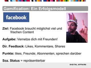 FacebookFacebookFacebookFacebookFacebookFacebookGamification: Ein Erfolgsmodell
Ziel: Facebook braucht möglichst viel und
frischen Content
Aufgabe: Vernetze dich mit Freunden!
Dir. Feedback: Likes, Kommentare, Shares
Punkte: likes, Freunde, Abonnenten, sprechen darüber
Soz. Status = repräsentierbar
 