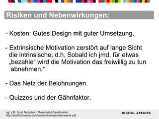 FacebookFacebookFacebookFacebookFacebookFacebookRisiken und Nebenwirkungen:
- Kosten: Gutes Design mit guter Umsetzung.
- Extrinsische Motivation zerstört auf lange Sicht
die intrinsische; d.h. Sobald ich jmd. für etwas
„bezahle“ wird die Motivation das freiwillig zu tun
abnehmen.*
- Das Netz der Belohnungen.
- Quizzes und der Gähnfaktor.
vgl. z.B. Scott Nicholson: Meaningful Gamification:
http://scottnicholson.com/pubs/meaningfulframework.pdf
 