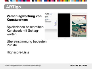 ARTigo
Quelle: Ludwig-Maximilians-Universität München / ARTigo
Verschlagwortung von
Kunstwerken:
SpielerInnen beschreiben
Kunstwerk mit Schlag-
worten
Übereinstimmung bedeuten
Punkte
Highscore-Liste
 