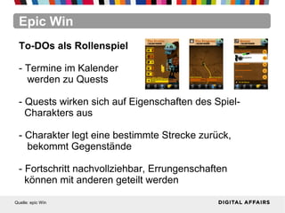 Epic Win
Quelle: epic Win
To-DOs als Rollenspiel
- Termine im Kalender
werden zu Quests
- Quests wirken sich auf Eigenschaften des Spiel-
Charakters aus
- Charakter legt eine bestimmte Strecke zurück,
bekommt Gegenstände
- Fortschritt nachvollziehbar, Errungenschaften
können mit anderen geteilt werden
 