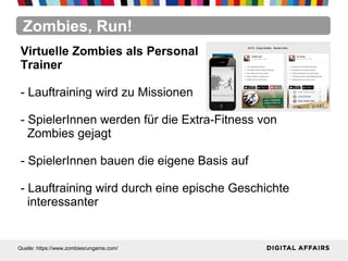 Zombies, Run!
Quelle: https://www.zombiesrungame.com/
Virtuelle Zombies als Personal
Trainer
- Lauftraining wird zu Missionen
- SpielerInnen werden für die Extra-Fitness von
Zombies gejagt
- SpielerInnen bauen die eigene Basis auf
- Lauftraining wird durch eine epische Geschichte
interessanter
 