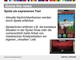 Game the news
Quelle: http://gamethenews.net/
Spiele als expressives Tool
- Aktuelle Nachrichtenthemen werden
durch Spiele erfahrbar
- SpielerInnen erfahren z.B. die komplexe
Situation in der Syrien Krise oder die
unmenschlich harte Arbeit von
Uzbekischen Kinderarbeitern am
eigenen „virtuellen“ Leib
 
