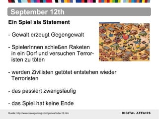 September 12th
Quelle: http://www.newsgaming.com/games/index12.htm
Ein Spiel als Statement
- Gewalt erzeugt Gegengewalt
- SpielerInnen schießen Raketen
in ein Dorf und versuchen Terror-
isten zu töten
- werden Zivilisten getötet entstehen wieder
Terroristen
- das passiert zwangsläufig
- das Spiel hat keine Ende
 