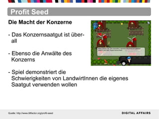 Profit Seed
Quelle: http://www.tiltfactor.org/profit-seed
Die Macht der Konzerne
- Das Konzernsaatgut ist über-
all
- Ebenso die Anwälte des
Konzerns
- Spiel demonstriert die
Schwierigkeiten von LandwirtInnen die eigenes
Saatgut verwenden wollen
 
