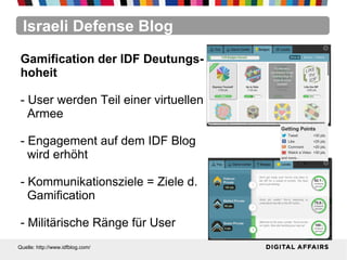 Israeli Defense Blog
Quelle: http://www.idfblog.com/
Gamification der IDF Deutungs-
hoheit
- User werden Teil einer virtuellen
Armee
- Engagement auf dem IDF Blog
wird erhöht
- Kommunikationsziele = Ziele d.
Gamification
- Militärische Ränge für User
 