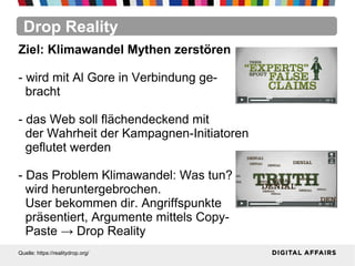 Drop Reality
Quelle: https://realitydrop.org/
Ziel: Klimawandel Mythen zerstören
- wird mit Al Gore in Verbindung ge-
bracht
- das Web soll flächendeckend mit
der Wahrheit der Kampagnen-Initiatoren
geflutet werden
- Das Problem Klimawandel: Was tun?
wird heruntergebrochen.
User bekommen dir. Angriffspunkte
präsentiert, Argumente mittels Copy-
Paste → Drop Reality
 