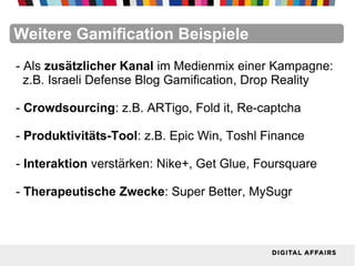 FacebookFacebookFacebookFacebookFacebookFacebookWeitere Gamification Beispiele
- Als zusätzlicher Kanal im Medienmix einer Kampagne:
z.B. Israeli Defense Blog Gamification, Drop Reality
- Crowdsourcing: z.B. ARTigo, Fold it, Re-captcha
- Produktivitäts-Tool: z.B. Epic Win, Toshl Finance
- Interaktion verstärken: Nike+, Get Glue, Foursquare
- Therapeutische Zwecke: Super Better, MySugr
 