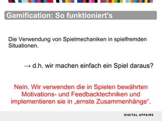 FacebookFacebookFacebookFacebookFacebookFacebookGamification: So funktioniert's
Die Verwendung von Spielmechaniken in spielfremden
Situationen.
→ d.h. wir machen einfach ein Spiel daraus?
Nein. Wir verwenden die in Spielen bewährten
Motivations- und Feedbacktechniken und
implementieren sie in „ernste Zusammenhänge“.
 