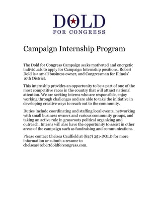 Campaign Internship Program

The Dold for Congress Campaign seeks motivated and energetic
individuals to apply for Campaign Internship positions. Robert
Dold is a small business owner, and Congressman for Illinois’
10th District.
This internship provides an opportunity to be a part of one of the
most competitive races in the country that will attract national
attention. We are seeking interns who are responsible, enjoy
working through challenges and are able to take the initiative in
developing creative ways to reach out to the community.
Duties include coordinating and staffing local events, networking
with small business owners and various community groups, and
taking an active role in grassroots political organizing and
outreach. Interns will also have the opportunity to assist in other
areas of the campaign such as fundraising and communications.
Please contact Chelsea Caulfield at (847) 251-DOLD for more
information or submit a resume to
chelsea@robertdoldforcongress.com.
 