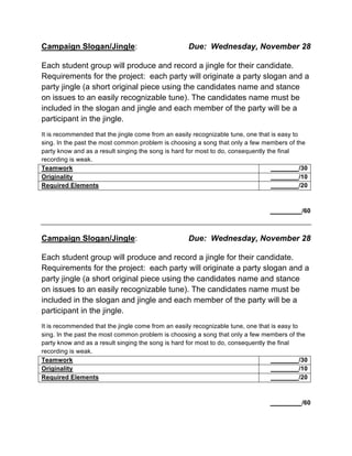 Campaign Slogan/Jingle: Due: Wednesday, November 28	
  
Each student group will produce and record a jingle for their candidate.
Requirements for the project: each party will originate a party slogan and a
party jingle (a short original piece using the candidates name and stance
on issues to an easily recognizable tune). The candidates name must be
included in the slogan and jingle and each member of the party will be a
participant in the jingle.
It is recommended that the jingle come from an easily recognizable tune, one that is easy to
sing. In the past the most common problem is choosing a song that only a few members of the
party know and as a result singing the song is hard for most to do, consequently the final
recording is weak.
Teamwork ________/30
Originality ________/10
Required Elements ________/20
_________/60
Campaign Slogan/Jingle: Due: Wednesday, November 28	
  
Each student group will produce and record a jingle for their candidate.
Requirements for the project: each party will originate a party slogan and a
party jingle (a short original piece using the candidates name and stance
on issues to an easily recognizable tune). The candidates name must be
included in the slogan and jingle and each member of the party will be a
participant in the jingle.
It is recommended that the jingle come from an easily recognizable tune, one that is easy to
sing. In the past the most common problem is choosing a song that only a few members of the
party know and as a result singing the song is hard for most to do, consequently the final
recording is weak.
Teamwork ________/30
Originality ________/10
Required Elements ________/20
_________/60
 