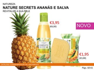 NATUREZA
NATURE SECRETS ANANÁS E SALVA
REVITALIZE A SUA PELE
Págs. 60-61
NOVO
€3,95
(€6,00)
€1,95
(€3,00)
CATÁLOGO 10 APRESENTAÇÃO DE LANÇAMENTO
 