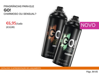 FRAGRÂNCIAS PARA ELE
GO!
CHARMOSO OU SENSUAL?
€6,95/cada
(€10,00)
Págs. 84-85
NOVO
CATÁLOGO 10 APRESENTAÇÃO DE LANÇAMENTO
 