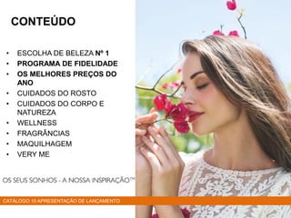 • ESCOLHA DE BELEZA Nº 1
• PROGRAMA DE FIDELIDADE
• OS MELHORES PREÇOS DO
ANO
• CUIDADOS DO ROSTO
• CUIDADOS DO CORPO E
NATUREZA
• WELLNESS
• FRAGRÂNCIAS
• MAQUILHAGEM
• VERY ME
CATÁLOGO 10 APRESENTAÇÃO DE LANÇAMENTO
CONTEÚDO
 