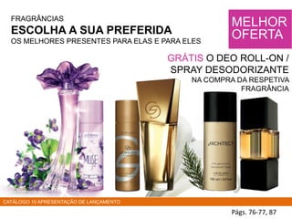 FRAGRÂNCIAS
ESCOLHA A SUA PREFERIDA
OS MELHORES PRESENTES PARA ELAS E PARA ELES
Págs. 76-77, 87
MELHOR
OFERTA
GRÁTIS O DEO ROLL-ON /
SPRAY DESODORIZANTE
NA COMPRA DA RESPETIVA
FRAGRÂNCIA
CATÁLOGO 10 APRESENTAÇÃO DE LANÇAMENTO
 