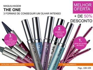 MAQUILHAGEM
THE ONE
3 FORMAS DE CONSEGUIR UM OLHAR INTENSO
Págs. 108-109
1.
LÁPIS DE OLHOS
RETRÁTIL
3.
COR
DURADOURA E
COM MEGA
IMPACTO
MELHOR
OFERTA
+ DE 50%
DESCONTO
CATÁLOGO 10 APRESENTAÇÃO DE LANÇAMENTO
2.
SOMBRA DE
OLHOS
LÍQUIDA
 