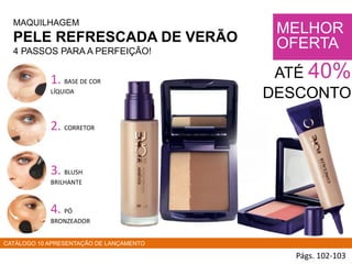 MAQUILHAGEM
PELE REFRESCADA DE VERÃO
4 PASSOS PARA A PERFEIÇÃO!
Págs. 102-103
MELHOR
OFERTA
ATÉ 40%
DESCONTO
1. BASE DE COR
LÍQUIDA
2. CORRETOR
3. BLUSH
BRILHANTE
4. PÓ
BRONZEADOR
CATÁLOGO 10 APRESENTAÇÃO DE LANÇAMENTO
 