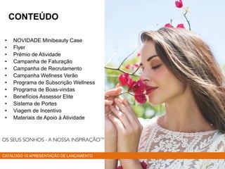 • NOVIDADE Minibeauty Case
• Flyer
• Prémio de Atividade
• Campanha de Faturação
• Campanha de Recrutamento
• Campanha Wellness Verão
• Programa de Subscrição Wellness
• Programa de Boas-vindas
• Benefícios Assessor Elite
• Sistema de Portes
• Viagem de Incentivo
• Materiais de Apoio à Atividade
CATÁLOGO 10 APRESENTAÇÃO DE LANÇAMENTO
CONTEÚDO
 