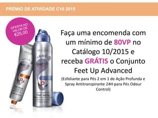 PRÉMIO DE ATIVIDADE C10 2015
Faça uma encomenda com
um mínimo de 80VP no
Catálogo 10/2015 e
receba GRÁTIS o Conjunto
Feet Up Advanced
(Esfoliante para Pés 2 em 1 de Ação Profunda e
Spray Antitranspirante 24H para Pés Odour
Control)
 