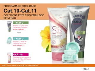 PROGRAMA DE FIDELIDADE
Cat.10-Cat.11
COLECIONE ESTE TRIO FABULOSO
DE VERÃO!
Pág. 2
CATÁLOGO 10 APRESENTAÇÃO DE LANÇAMENTO
 