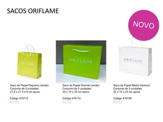 SACOS ORIFLAME
Saco de Papel Pequeno (verde)
Conjunto de 5 unidades
21,5 x 21,5 x 9 cm aprox.
Código 476113
€3,00
Saco de Papel Médio (branco)
Conjunto de 5 unidades
30 x 10 x 23 cm aprox.
Código 476795
€4,50
Saco de Papel Grande (verde)
Conjunto de 5 unidades
30 x 10 x 23 cm aprox.
Código 476114
€4,50
 