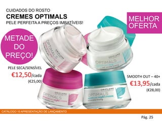 PELE SECA/SENSÍVEL
€12,50/cada
(€25,00)
Pág. 25
CUIDADOS DO ROSTO
CREMES OPTIMALS
PELE PERFEITA A PREÇOS IMBATÍVEIS!
SMOOTH OUT – 40+
€13,95/cada
(€28,00)
MELHOR
OFERTA
METADE
DO
PREÇO!
CATÁLOGO 10 APRESENTAÇÃO DE LANÇAMENTO
 