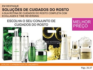 EM DESTAQUE
SOLUÇÕES DE CUIDADOS DO ROSTO
A SUA ROTINA DE CUIDADOS DO ROSTO COMPLETA COM
ECOLLAGEN E TIME REVERSING
MELHOR
PREÇO
ESCOLHA O SEU CONJUNTO DE
CUIDADOS DO ROSTO
CATÁLOGO 10 APRESENTAÇÃO DE LANÇAMENTO
Págs. 26-27
 
