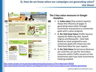 Q. How do we know when our campaigns are generating value?Use these!The 3 key value measures in Google Analytics:1. Index value (Top content reports)Shows the influence of pages in generating value either through Ecommerce transactions or conversion goals with a value assigned.2. Per Visit Goal Value (Traffic Sources reports for Referring sites, Search Engines and Keywords – Goal tab)  Based on value assigned to your conversion goals this shows you the Total Goal Value for your reports. 3. Per Visit Value (Ecommerce Revenue per visit) You can see Per Visit Value measures within Traffic sources on the Ecommerce tab if you have Ecommerce tracking enabled.http://www.google.com/support/googleanalytics/bin/answer.py?hl=en&answer=86205http://www.advanced-web-metrics.com/blog/2010/05/11/how-much-value-is-your-website-generating/