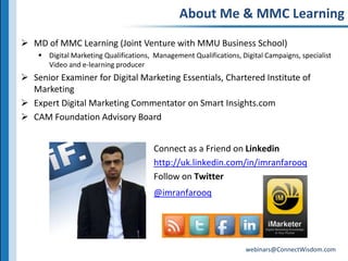 About Me & MMC LearningMD of MMC Learning (Joint Venture with MMU Business School)Digital Marketing Qualifications,  Management Qualifications, Digital Campaigns, specialist Video and e-learning producerSenior Examiner for Digital Marketing Essentials, Chartered Institute of MarketingExpert Digital Marketing Commentator on Smart Insights.comCAM Foundation Advisory BoardConnect as a Friend on Linkedinhttp://uk.linkedin.com/in/imranfarooqFollow on Twitter@imranfarooq