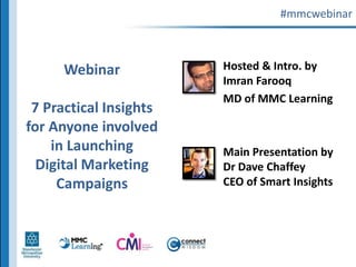 #mmcwebinar,[object Object],Webinar7 Practical Insights for Anyone involved in Launching Digital Marketing Campaigns,[object Object],Hosted & Intro. by Imran Farooq,[object Object],MD of MMC Learning,[object Object],Main Presentation by Dr Dave ChaffeyCEO of Smart Insights,[object Object]