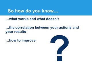 So how do you know…
…what works and what doesn’t
…the correlation between your actions and
your results
…how to improve

?

 