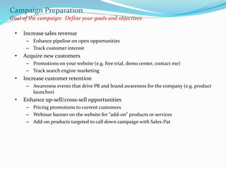 Campaign Preparation
Goal of the campaign: Define your goals and objectives
• Increase sales revenue
– Enhance pipeline on open opportunities
– Track customer interest
• Acquire new customers
– Promotions on your website (e.g. free trial, demo center, contact me)
– Track search engine marketing
• Increase customer retention
– Awareness events that drive PR and brand awareness for the company (e.g. product
launches)
• Enhance up-sell/cross-sell opportunities
– Pricing promotions to current customers
– Webinar banner on the website for “add-on” products or services
– Add-on products targeted to call down campaign with Sales-Pat
 