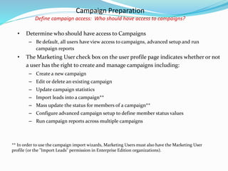 Campaign Preparation
Define campaign access: Who should have access to campaigns?
• Determine who should have access to Campaigns
– Be default, all users have view access to campaigns, advanced setup and run
campaign reports
• The Marketing User check box on the user profile page indicates whether or not
a user has the right to create and manage campaigns including:
– Create a new campaign
– Edit or delete an existing campaign
– Update campaign statistics
– Import leads into a campaign**
– Mass update the status for members of a campaign**
– Configure advanced campaign setup to define member status values
– Run campaign reports across multiple campaigns
** In order to use the campaign import wizards, Marketing Users must also have the Marketing User
profile (or the "Import Leads" permission in Enterprise Edition organizations).
 