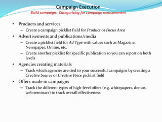Campaign Execution
Build campaign: Categorizing for campaign measurement
• Products and services
– Create a campaign picklist field for Product or Focus Area
• Advertisements and publications/media
– Create a picklist field for Ad Type with values such as Magazine,
Newspaper, Online, etc.
– Create another picklist for specific publication so you can report on both
levels
• Agencies creating materials
– Track which agencies are tied to your successful campaigns by creating a
Creative Source or Creative Piece picklist field
• Offers made in campaigns
– Track the different types of high-level offers (e.g. whitepapers, demos,
web seminars) to track overall effectiveness
 