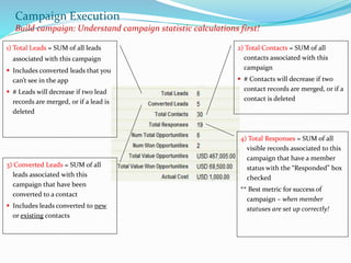 1) Total Leads = SUM of all leads
associated with this campaign
 Includes converted leads that you
can’t see in the app
 # Leads will decrease if two lead
records are merged, or if a lead is
deleted
2) Total Contacts = SUM of all
contacts associated with this
campaign
 # Contacts will decrease if two
contact records are merged, or if a
contact is deleted
4) Total Responses = SUM of all
visible records associated to this
campaign that have a member
status with the “Responded” box
checked
** Best metric for success of
campaign – when member
statuses are set up correctly!
3) Converted Leads = SUM of all
leads associated with this
campaign that have been
converted to a contact
 Includes leads converted to new
or existing contacts
Campaign Execution
Build campaign: Understand campaign statistic calculations first!
 