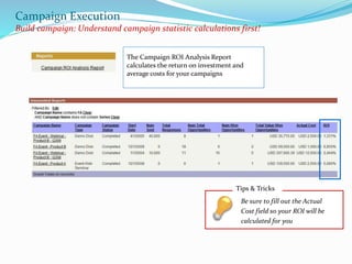 Campaign Execution
Build campaign: Understand campaign statistic calculations first!
The Campaign ROI Analysis Report
calculates the return on investment and
average costs for your campaigns
Tips & Tricks
Be sure to fill out the Actual
Cost field so your ROI will be
calculated for you
 