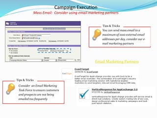 Campaign Execution
Mass Email: Consider using email marketing partners
Email Marketing Partners
Tips & Tricks
You can send mass email to a
maximum of 1000 external email
addresses per day, consider our e-
mail marketing partners
Tips & Tricks
Consider an Email Marketing
Task Force to ensure customers
and prospects are not being
emailed too frequently
 