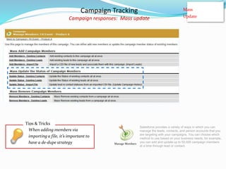 Campaign Tracking
Campaign responses: Mass update
Manage Members
Mass
Update
Salesforce provides a variety of ways in which you can
manage the leads, contacts, and person accounts that you
are targeting with your campaigns. You can choose which
method to use based on your business needs; for example,
you can add and update up to 50,000 campaign members
at a time through lead or contact.
Tips & Tricks
When adding members via
importing a file, it’s important to
have a de-dupe strategy
 