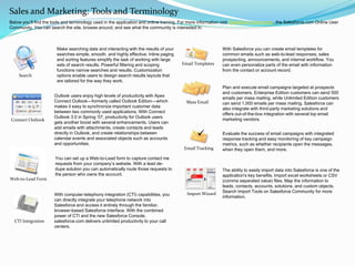 Make searching data and interacting with the results of your
searches simple, smooth, and highly effective. Inline paging
and sorting features simplify the task of working with large
sets of search results. Powerful filtering and scoping
functions narrow searches and results. Customization
options enable users to design search results layouts that
are tailored for the way they work.
Sales and Marketing: Tools and Terminology
With computer-telephony integration (CTI) capabilities, you
can directly integrate your telephone network into
Salesforce and access it entirely through the familiar,
browser-based Salesforce interface. With the combined
power of CTI and the new Salesforce Console,
salesforce.com delivers unlimited productivity to your call
centers.
Outlook users enjoy high levels of productivity with Apex
Connect Outlook—formerly called Outlook Edition—which
makes it easy to synchronize important customer data
between two commonly used applications. With Connect
Outlook 3.0 in Spring ’07, productivity for Outlook users
gets another boost with several enhancements. Users can
add emails with attachments, create contacts and leads
directly in Outlook, and create relationships between
calendar events and associated objects such as accounts
and opportunities.
CTI Integration
Connect Outlook
You can set up a Web-to-Lead form to capture contact me
requests from your company’s website. With a lead de-
dupe solution you can automatically route those requests to
the person who owns the account.
Web-to-Lead Form
With Salesforce you can create email templates for
common emails such as web-to-lead responses, sales
prospecting, announcements, and internal workflow. You
can even personalize parts of the email with information
from the contact or account record.
Email Templates
Plan and execute email campaigns targeted at prospects
and customers. Enterprise Edition customers can send 500
emails per mass mailing, while Unlimited Edition customers
can send 1,000 emails per mass mailing. Salesforce can
also integrate with third-party marketing solutions and
offers out-of-the-box integration with several top email
marketing vendors.
Mass Email
Evaluate the success of email campaigns with integrated
response tracking and easy monitoring of key campaign
metrics, such as whether recipients open the messages,
when they open them, and more.Email Tracking

Search
Import Wizard
The ability to easily import data into Salesforce is one of the
application's key benefits. Import excel worksheets or CSV
(comma separated value) files. Map the information to
leads, contacts, accounts, solutions, and custom objects.
Search Import Tools on Salesforce Community for more
information.
Below you’ll find the tools and terminology used in the application and online training. For more information visit Salesforce Community, the Salesforce.com Online User
Community. You can search the site, browse around, and see what the community is interested in.
 