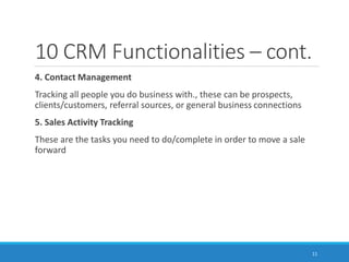10 CRM Functionalities – cont.
4. Contact Management
Tracking all people you do business with., these can be prospects,
clients/customers, referral sources, or general business connections
5. Sales Activity Tracking
These are the tasks you need to do/complete in order to move a sale
forward
11
 