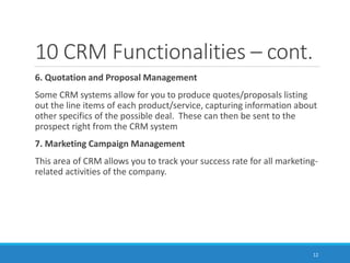 10 CRM Functionalities – cont.
6. Quotation and Proposal Management
Some CRM systems allow for you to produce quotes/proposals listing
out the line items of each product/service, capturing information about
other specifics of the possible deal. These can then be sent to the
prospect right from the CRM system
7. Marketing Campaign Management
This area of CRM allows you to track your success rate for all marketing-
related activities of the company.
12
 