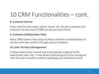 10 CRM Functionalities – cont.
8. Customer Service
If you need to track cases, tickets, issues, etc. for your company, the
Customer Service area of CRM can be your best friend.
9. Customer Collaboration Tools
Many CRM systems have ways to allow customers and employees to
interact with one another through various mediums
10. Sales Territory Management
It allows leads to be created and automatically assigned to the
appropriate sales rep. It also allows leads/accounts to be reassigned
from one rep to another without updating each individual record
13
 