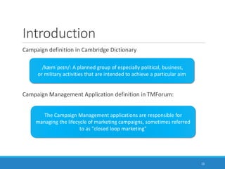 Introduction
Campaign definition in Cambridge Dictionary
Campaign Management Application definition in TMForum:
/kæmˈpeɪn/: A planned group of especially political, business,
or military activities that are intended to achieve a particular aim
The Campaign Management applications are responsible for
managing the lifecycle of marketing campaigns, sometimes referred
to as "closed loop marketing"
15
 